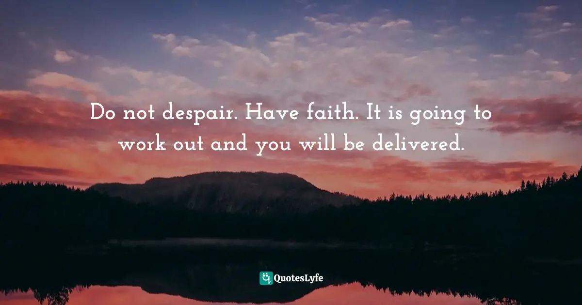 Do not despair. Have faith. It is going to work out and you will be delivered.