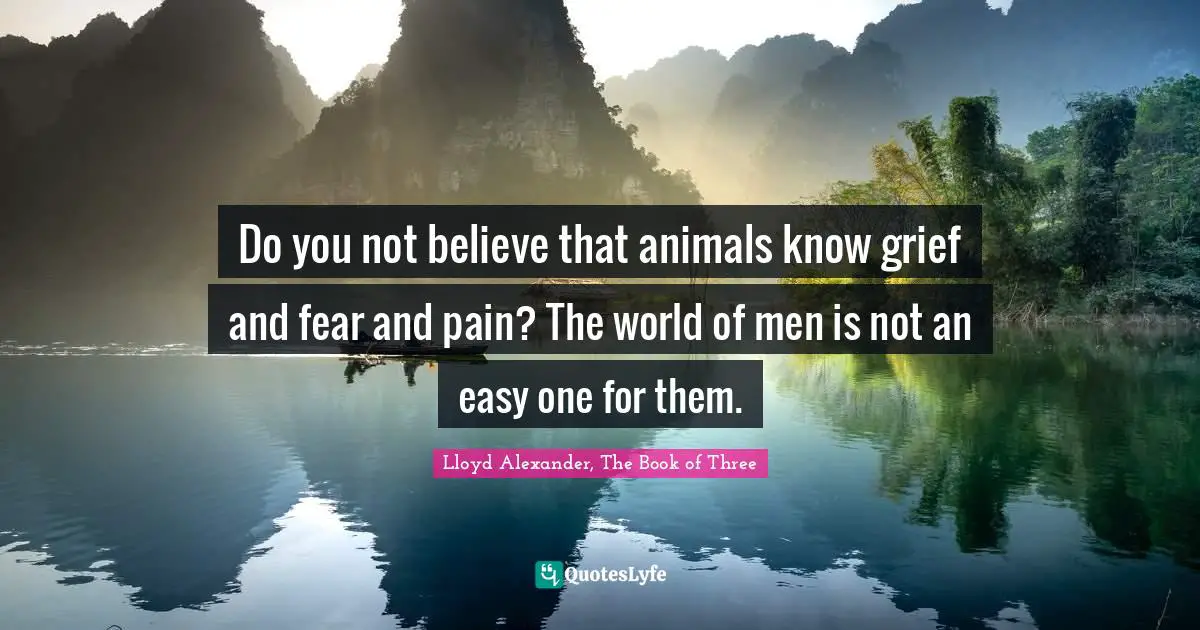 Lloyd Alexander Quotes: "Do you not believe that animals know grief and fear and pain? The world of men is not an easy one for them."