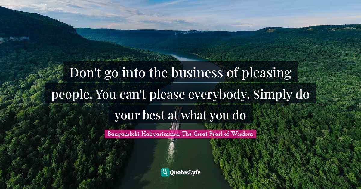 Pleasing Quotes: "Don't go into the business of pleasing people. You can't please everybody. Simply do your best at what you do"