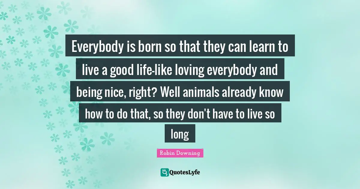 Everybody is born so that they can learn to live a good life-like loving everybody and being nice, right? Well animals already know how to do that, so they don't have to live so long