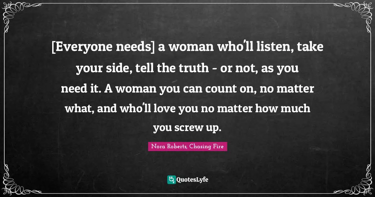 [Everyone needs] a woman who'll listen, take your side, tell the truth - or not, as you need it. A woman you can count on, no matter what, and who'll love you no matter how much you screw up.