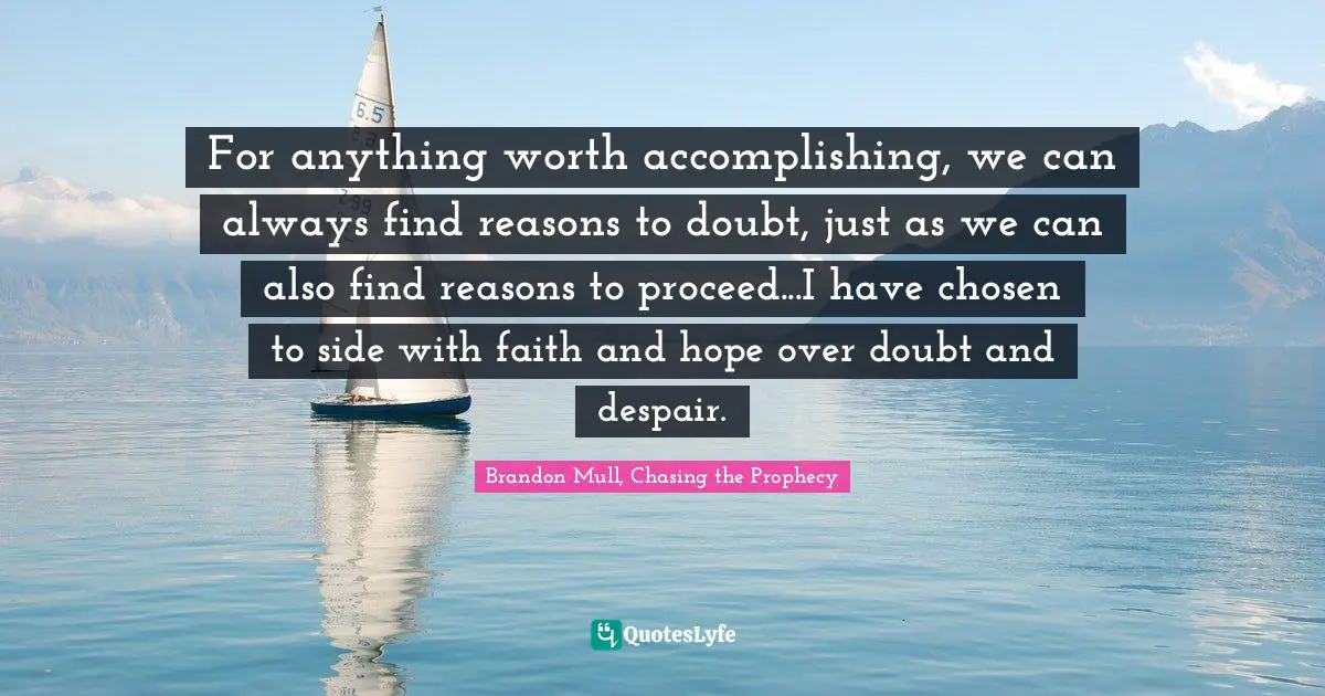 For anything worth accomplishing, we can always find reasons to doubt, just as we can also find reasons to proceed...I have chosen to side with faith and hope over doubt and despair.