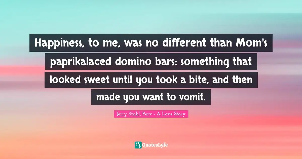 Happiness, to me, was no different than Mom's paprikalaced domino bars: something that looked sweet until you took a bite, and then made you want to vomit.