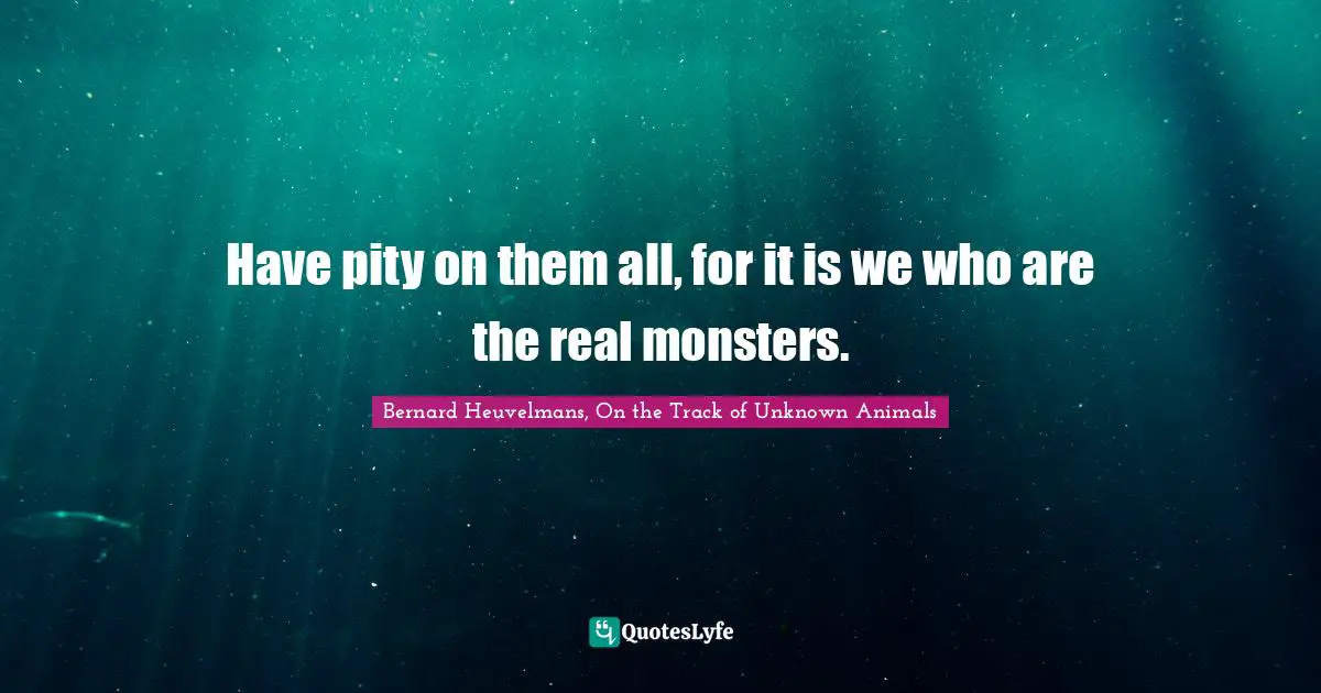 Have pity on them all, for it is we who are the real monsters.