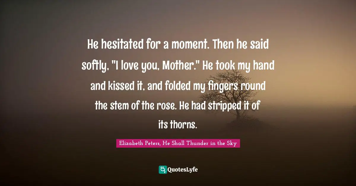 He hesitated for a moment. Then he said softly, "I love you, Mother." He took my hand and kissed it, and folded my fingers round the stem of the rose. He had stripped it of its thorns.