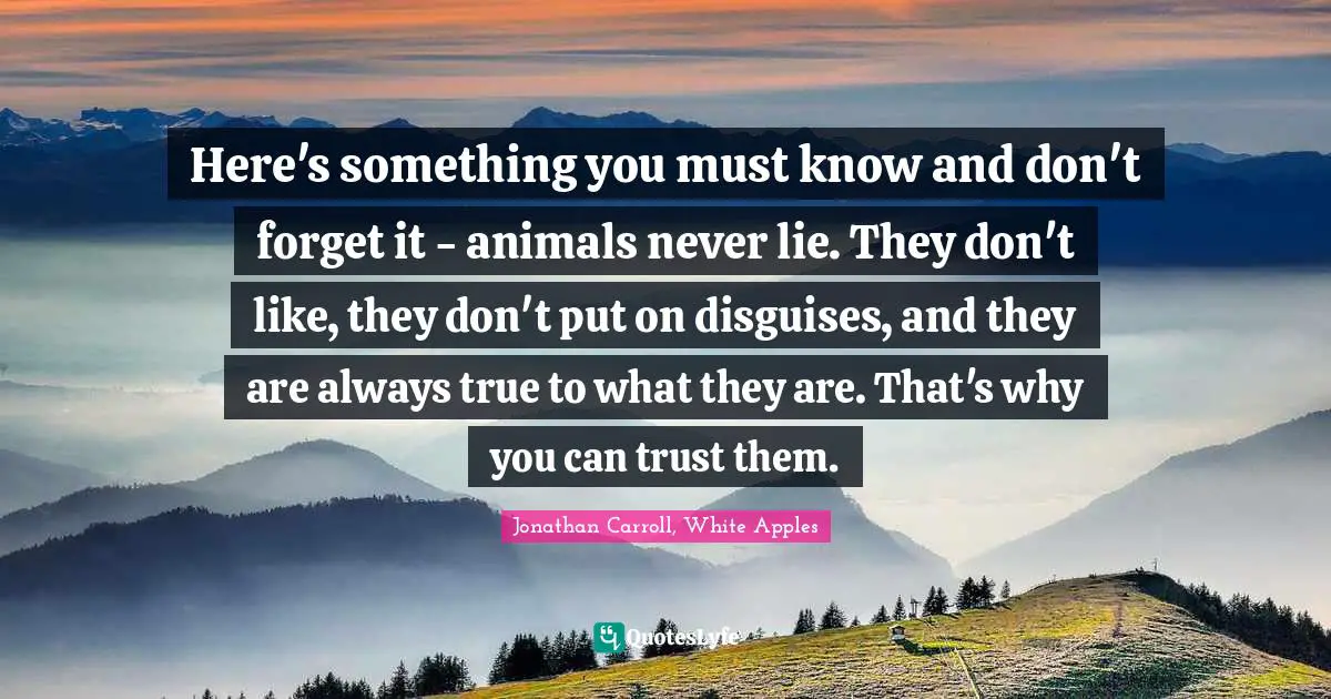 Here's something you must know and don't forget it - animals never lie. They don't like, they don't put on disguises, and they are always true to what they are. That's why you can trust them.