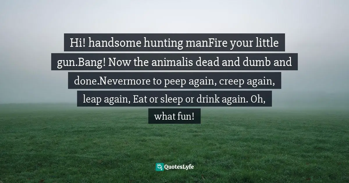 Hi! handsome hunting manFire your little gun.Bang! Now the animalis dead and dumb and done.Nevermore to peep again, creep again, leap again, Eat or sleep or drink again. Oh, what fun!