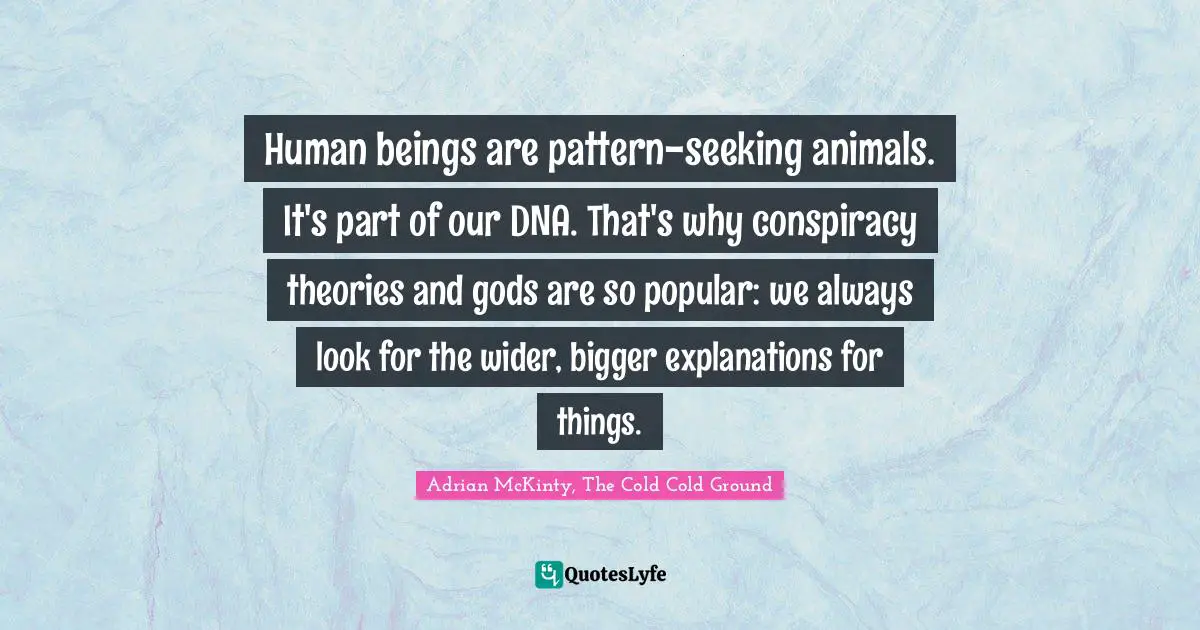 Human beings are pattern-seeking animals. It's part of our DNA. That's why conspiracy theories and gods are so popular: we always look for the wider, bigger explanations for things.