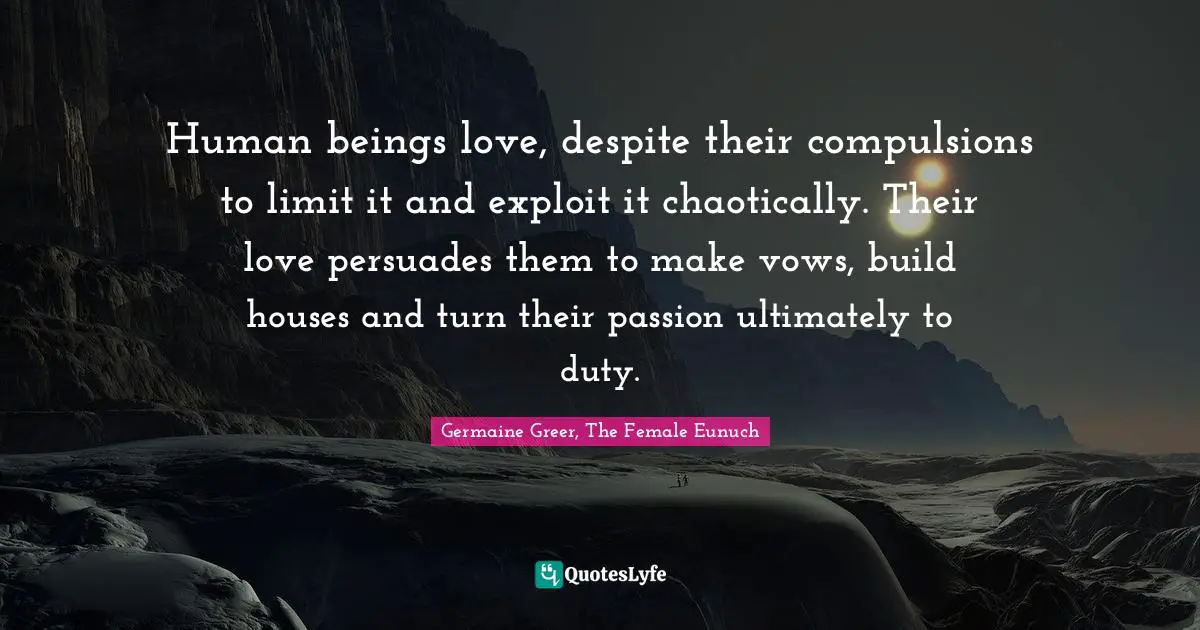 Human beings love, despite their compulsions to limit it and exploit it chaotically. Their love persuades them to make vows, build houses and turn their passion ultimately to duty.