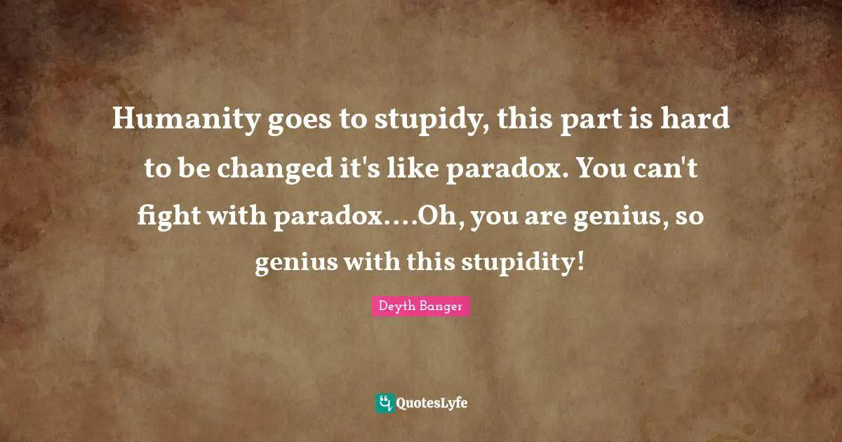 Humanity goes to stupidy, this part is hard to be changed it's like paradox. You can't fight with paradox....Oh, you are genius, so genius with this stupidity!