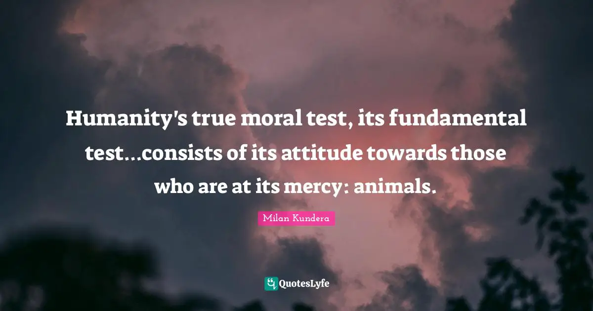 Animal Rights Quotes: "Humanity's true moral test, its fundamental test…consists of its attitude towards those who are at its mercy: animals."
