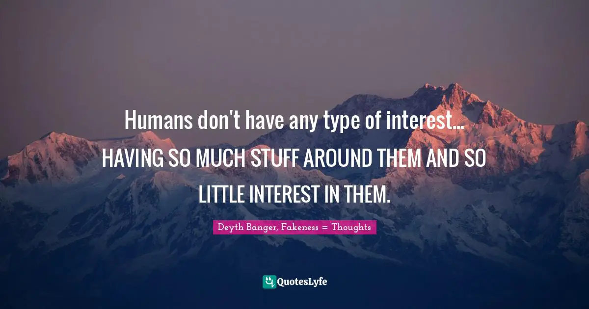 Humans don't have any type of interest... HAVING SO MUCH STUFF AROUND THEM AND SO LITTLE INTEREST IN THEM.