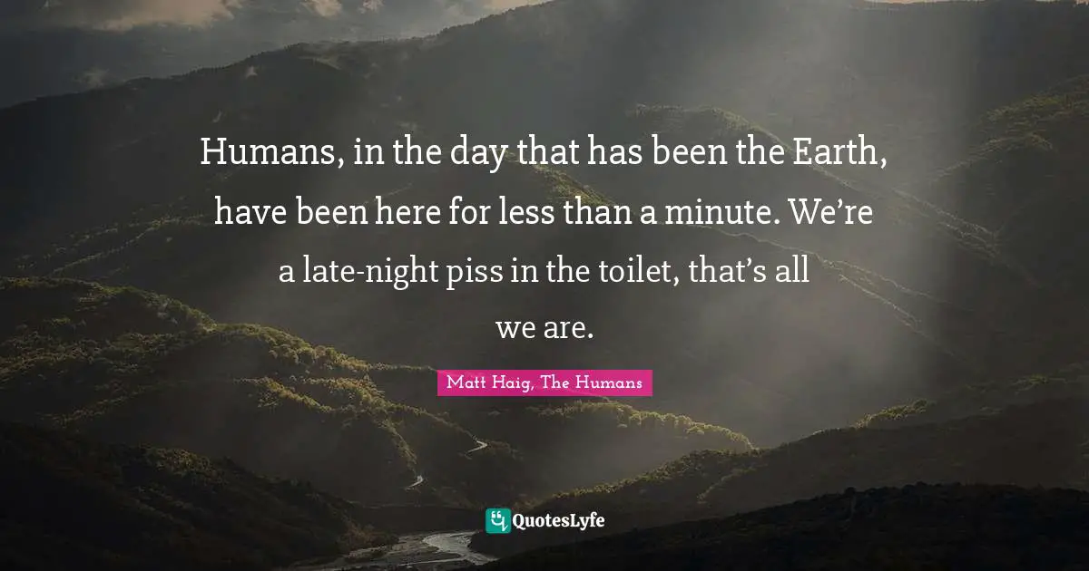 Humans, in the day that has been the Earth, have been here for less than a minute. We’re a late-night piss in the toilet, that’s all we are.