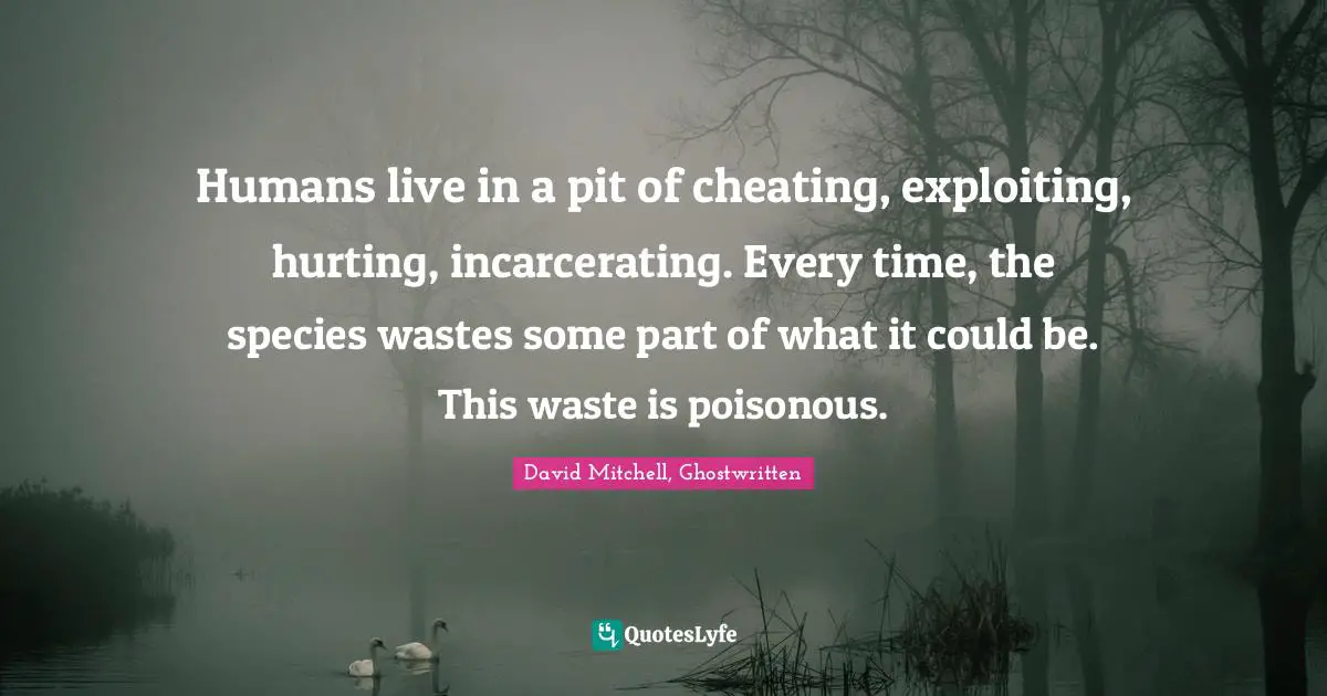 Humans live in a pit of cheating, exploiting, hurting, incarcerating. Every time, the species wastes some part of what it could be. This waste is poisonous.