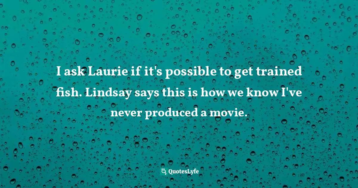 I ask Laurie if it's possible to get trained fish. Lindsay says this is how we know I've never produced a movie.