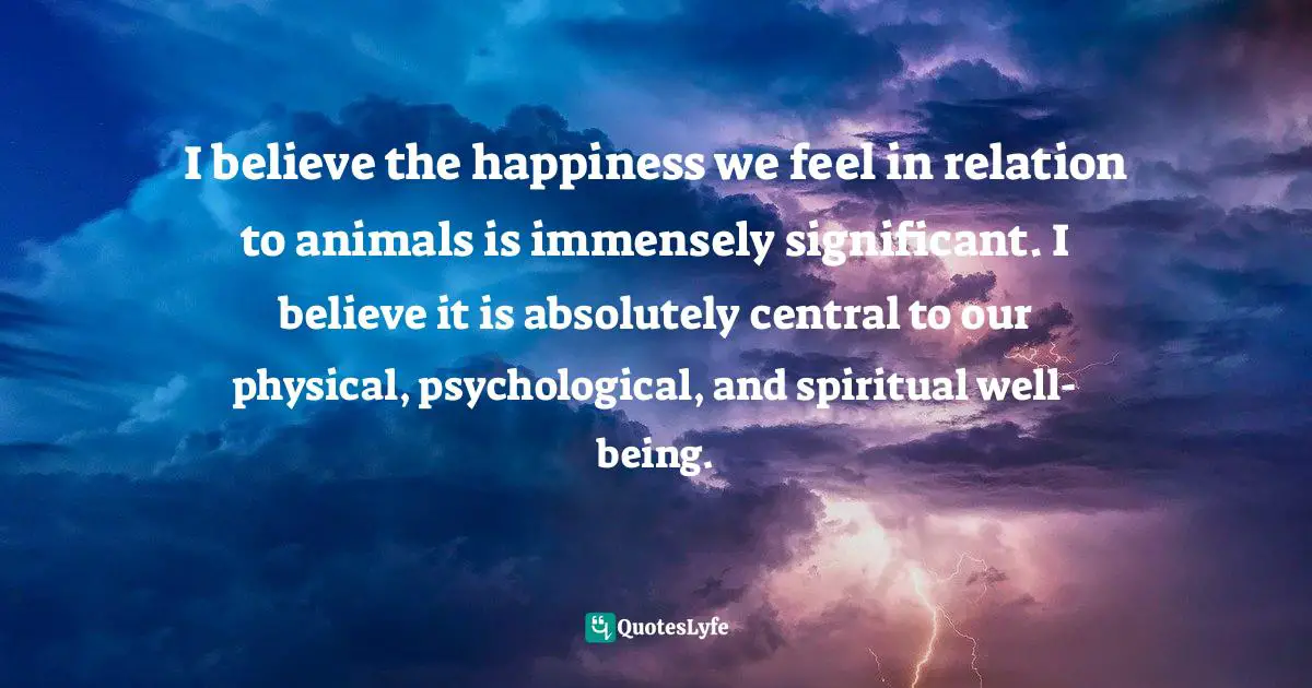 I believe the happiness we feel in relation to animals is immensely significant. I believe it is absolutely central to our physical, psychological, and spiritual well-being.