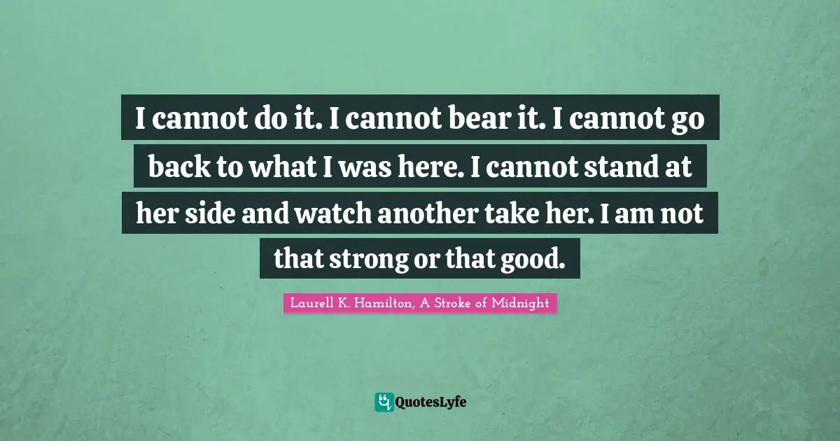 I cannot do it. I cannot bear it. I cannot go back to what I was here. I cannot stand at her side and watch another take her. I am not that strong or that good.