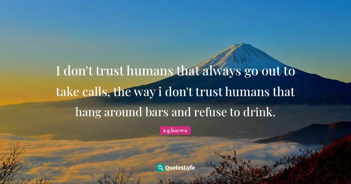 I don't trust humans that always go out to take calls, the way i don't trust humans that hang around bars and refuse to drink.