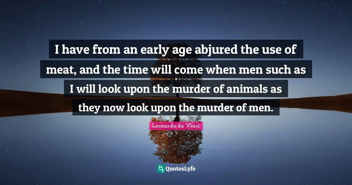 Animal Rights Quotes: "I have from an early age abjured the use of meat, and the time will come when men such as I will look upon the murder of animals as they now look upon the murder of men."