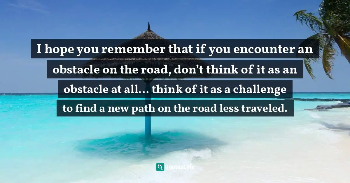 I hope you remember that if you encounter an obstacle on the road, don’t think of it as an obstacle at all… think of it as a challenge to find a new path on the road less traveled.