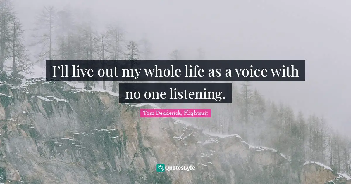 I’ll live out my whole life as a voice with no one listening.