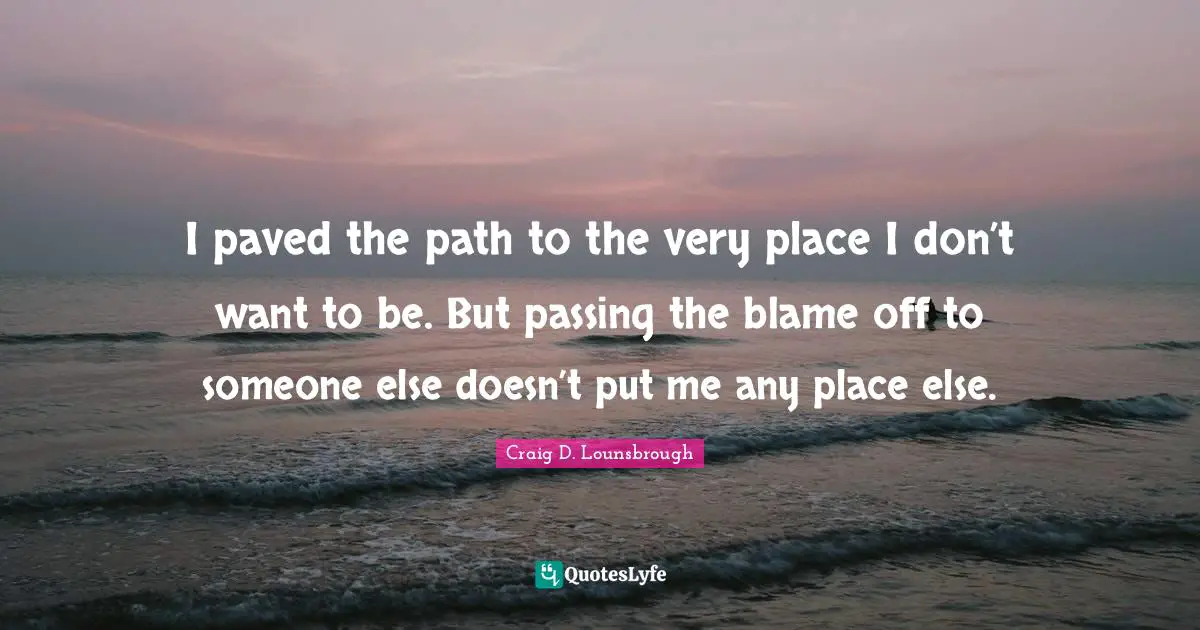 Craig D. Lounsbrough Quotes: I paved the path to the very place I don’t want to be. But passing the blame off to someone else doesn’t put me any place else.