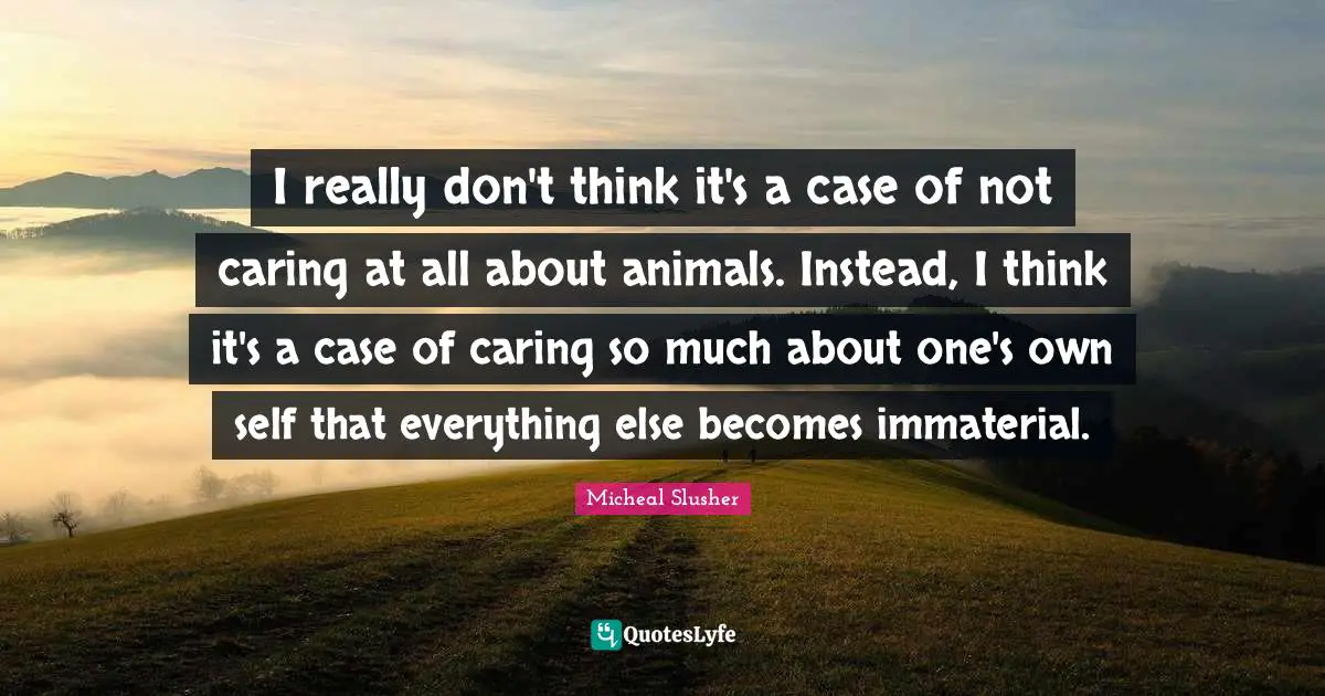 Vivisection Quotes: "I really don't think it's a case of not caring at all about animals. Instead, I think it's a case of caring so much about one's own self that everything else becomes immaterial."