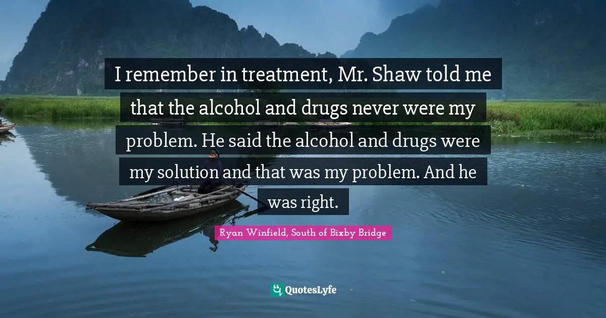 I remember in treatment, Mr. Shaw told me that the alcohol and drugs never were my problem. He said the alcohol and drugs were my solution and that was my problem. And he was right.