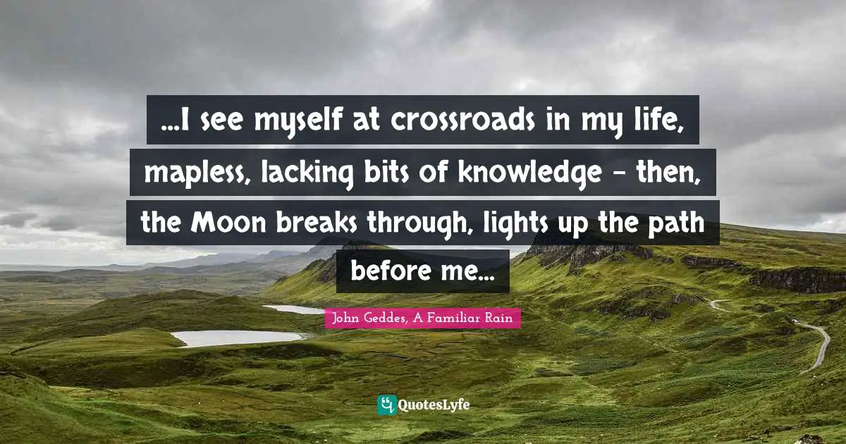 John Geddes, A Familiar Rain Quotes: "...I see myself at crossroads in my life, mapless, lacking bits of knowledge - then, the Moon breaks through, lights up the path before me..."