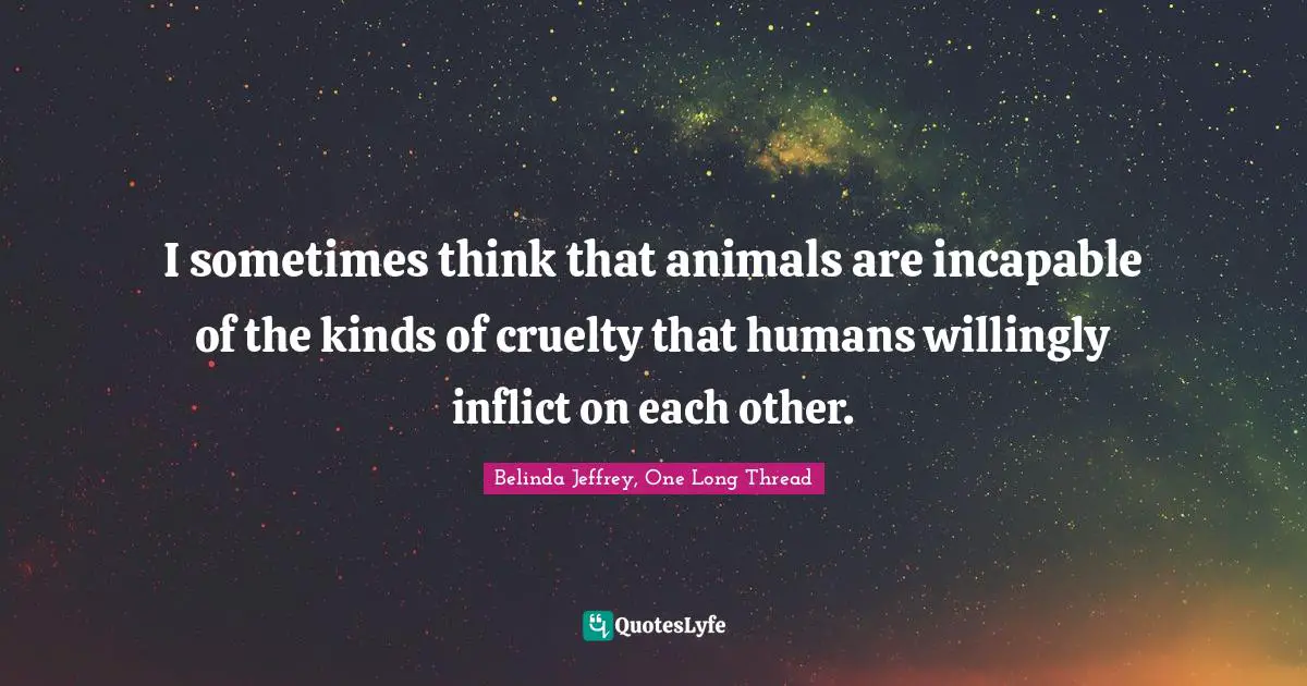 I sometimes think that animals are incapable of the kinds of cruelty that humans willingly inflict on each other.