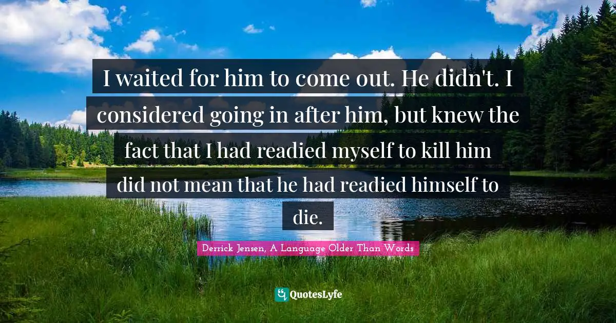 Derrick Jensen Quotes: "I waited for him to come out. He didn't. I considered going in after him, but knew the fact that I had readied myself to kill him did not mean that he had readied himself to die."