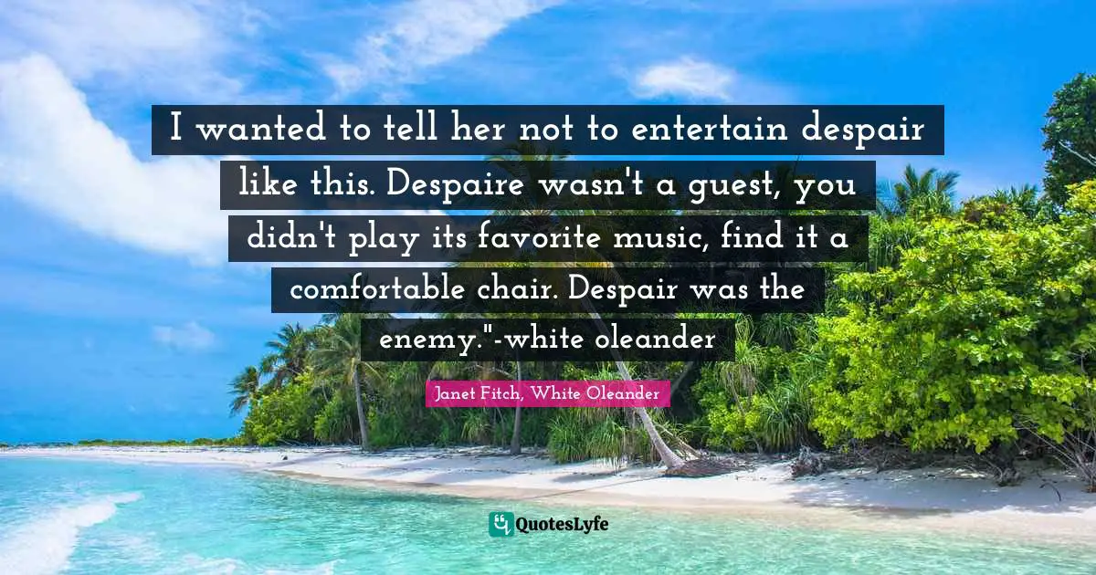 I wanted to tell her not to entertain despair like this. Despaire wasn't a guest, you didn't play its favorite music, find it a comfortable chair. Despair was the enemy."-white oleander