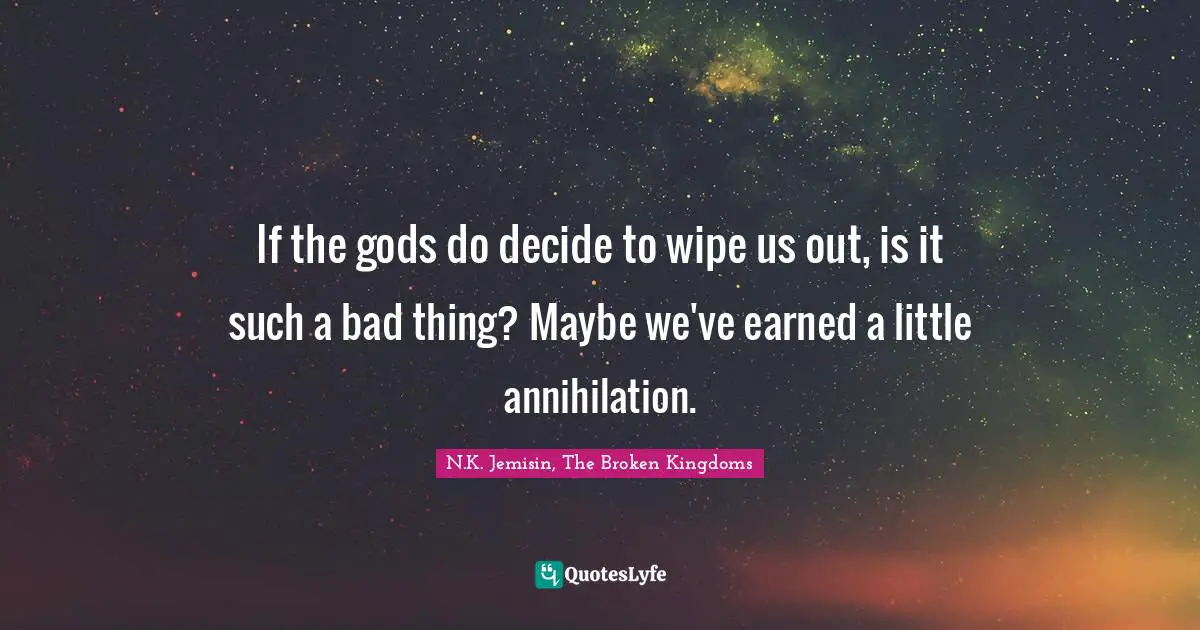 If the gods do decide to wipe us out, is it such a bad thing? Maybe we've earned a little annihilation.