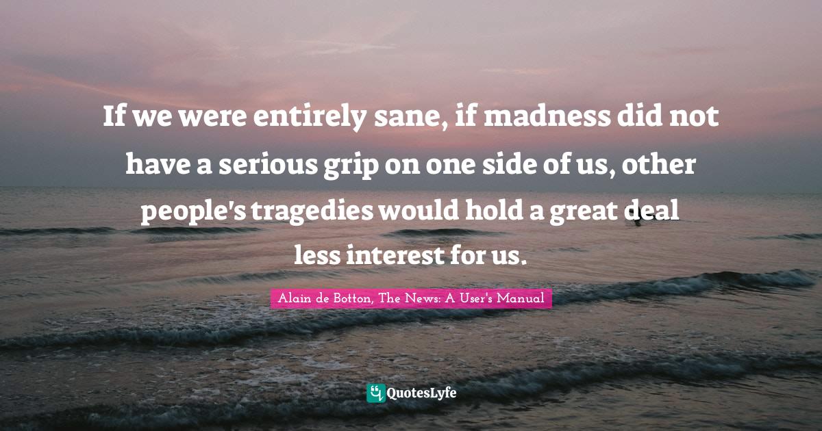 If we were entirely sane, if madness did not have a serious grip on one side of us, other people's tragedies would hold a great deal less interest for us.