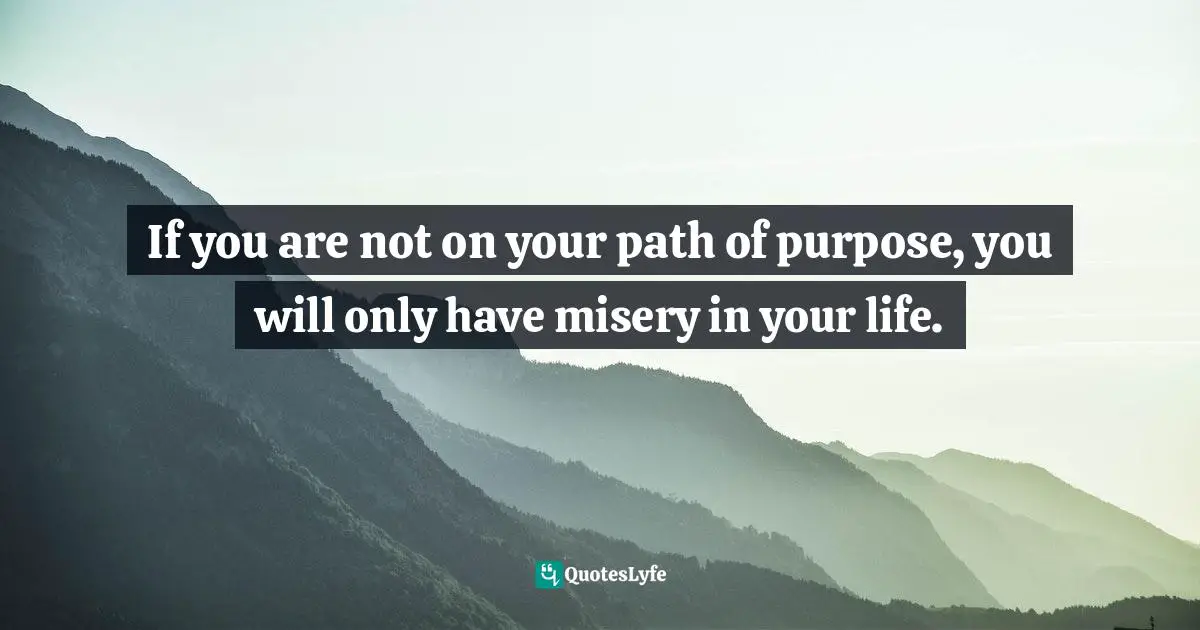 If you are not on your path of purpose, you will only have misery in your life.