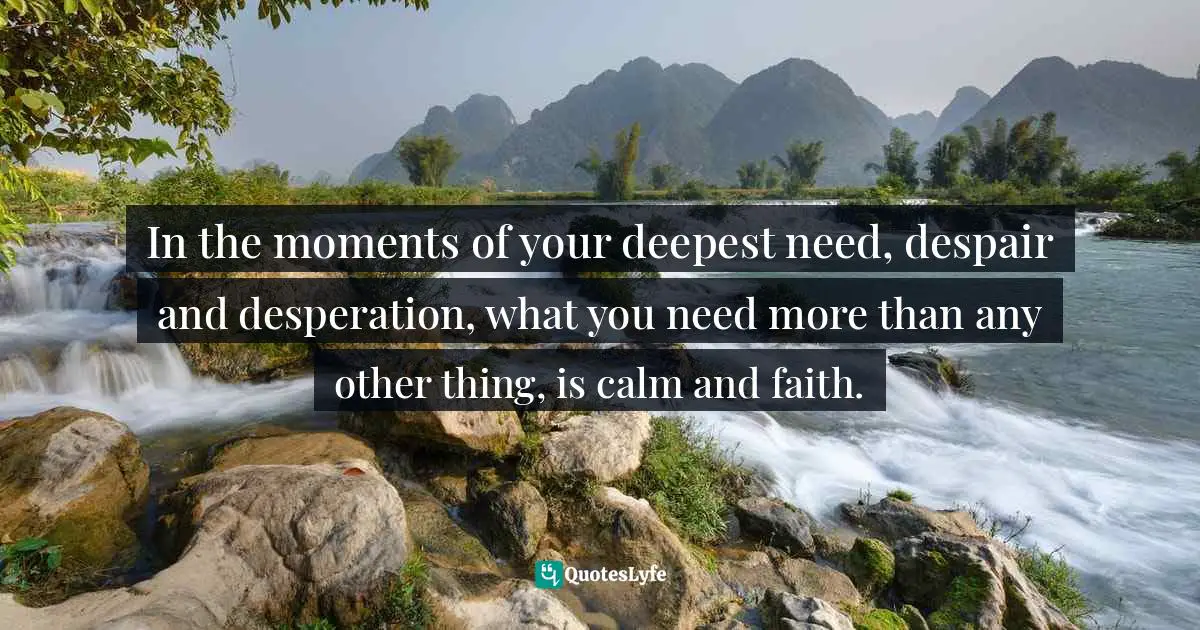 In the moments of your deepest need, despair and desperation, what you need more than any other thing, is calm and faith.