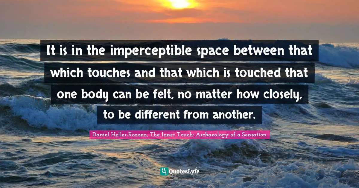 It is in the imperceptible space between that which touches and that which is touched that one body can be felt, no matter how closely, to be different from another.