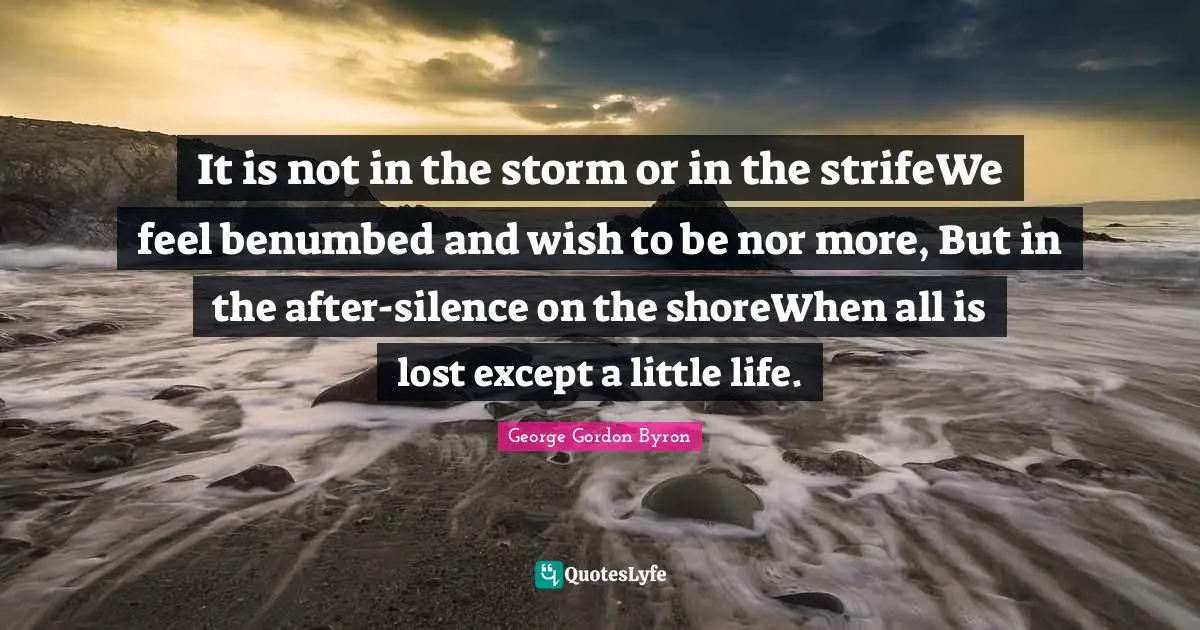 It is not in the storm or in the strifeWe feel benumbed and wish to be nor more, But in the after-silence on the shoreWhen all is lost except a little life.