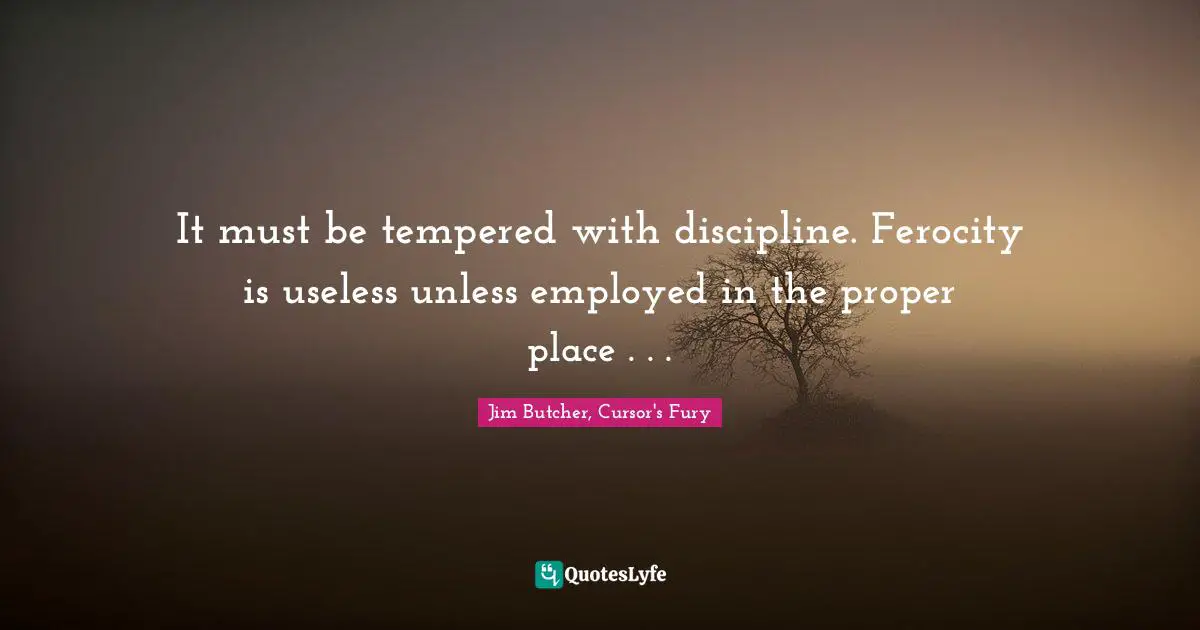It must be tempered with discipline. Ferocity is useless unless employed in the proper place . . .