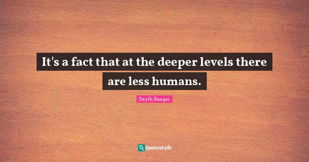 It's a fact that at the deeper levels there are less humans.