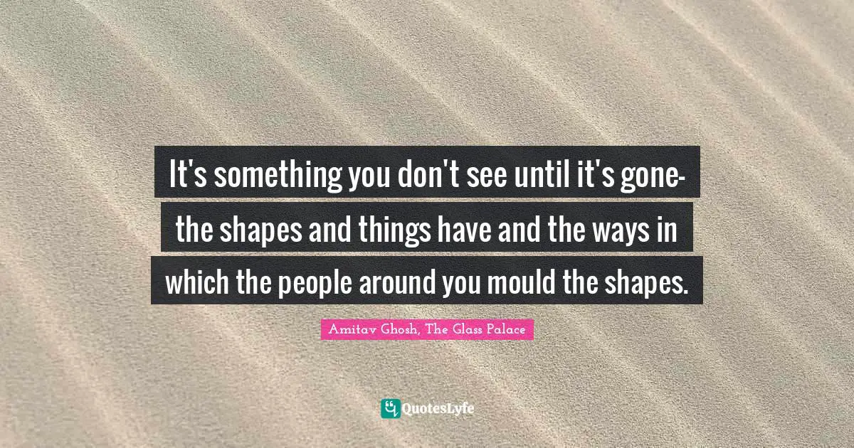 It's something you don't see until it's gone-the shapes and things have and the ways in which the people around you mould the shapes.