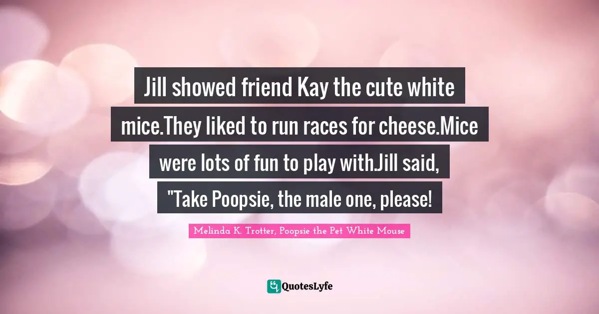 Jill showed friend Kay the cute white mice.They liked to run races for cheese.Mice were lots of fun to play with.Jill said, "Take Poopsie, the male one, please!