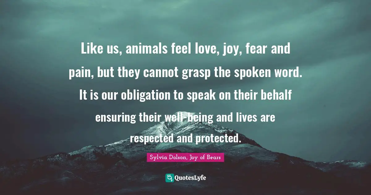 Like us, animals feel love, joy, fear and pain, but they cannot grasp the spoken word. It is our obligation to speak on their behalf ensuring their well-being and lives are respected and protected.