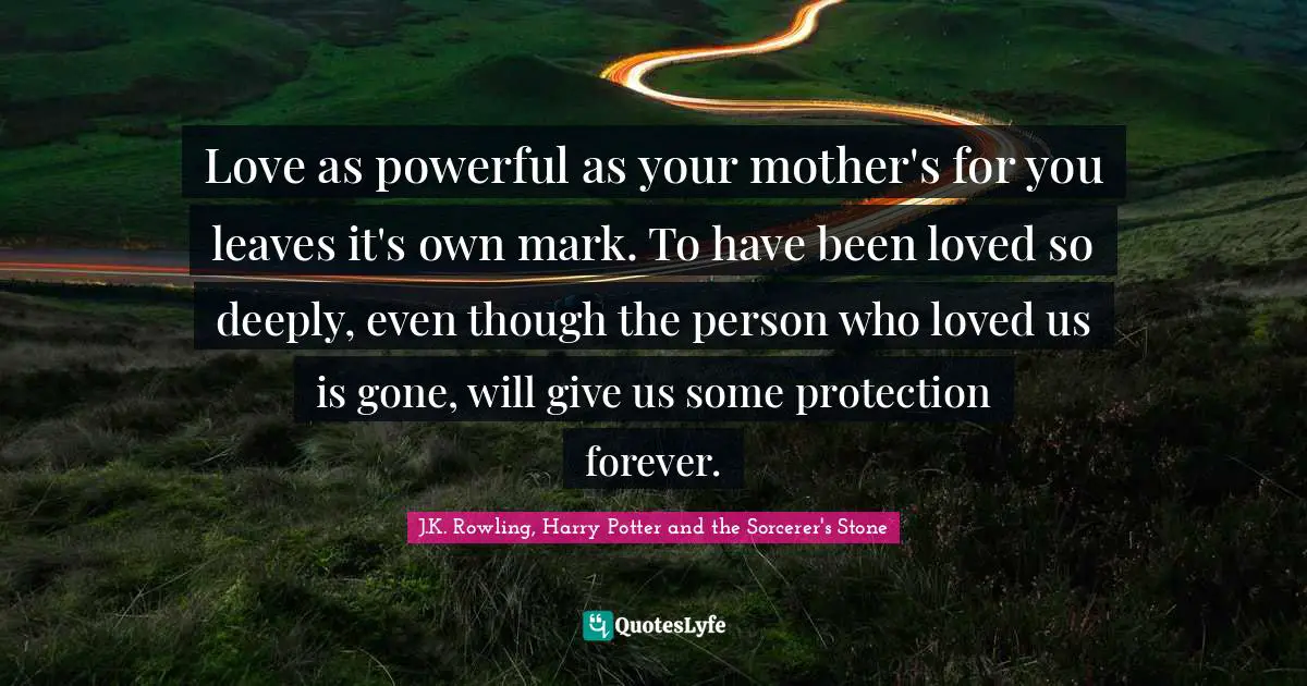 J.K. Rowling, Harry Potter and the Sorcerer's Stone Quotes: Love as powerful as your mother's for you leaves it's own mark. To have been loved so deeply, even though the person who loved us is gone, will give us some protection forever.