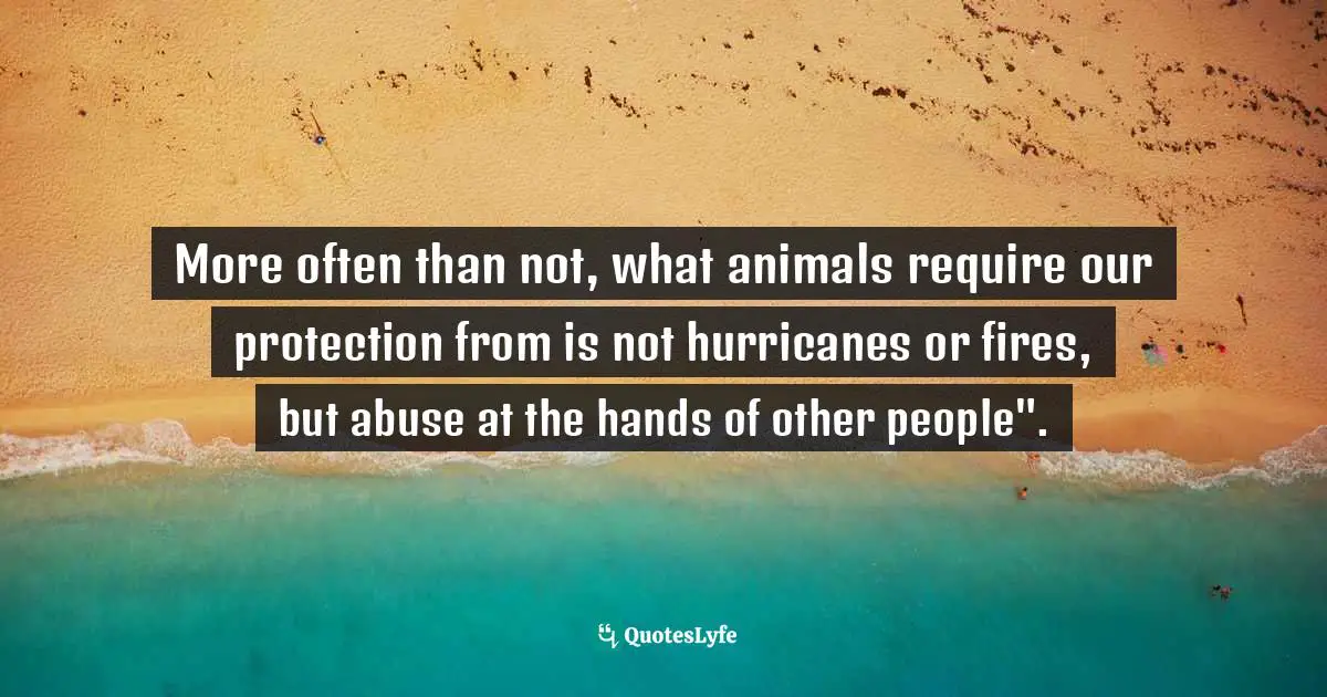 More often than not, what animals require our protection from is not hurricanes or fires, but abuse at the hands of other people".