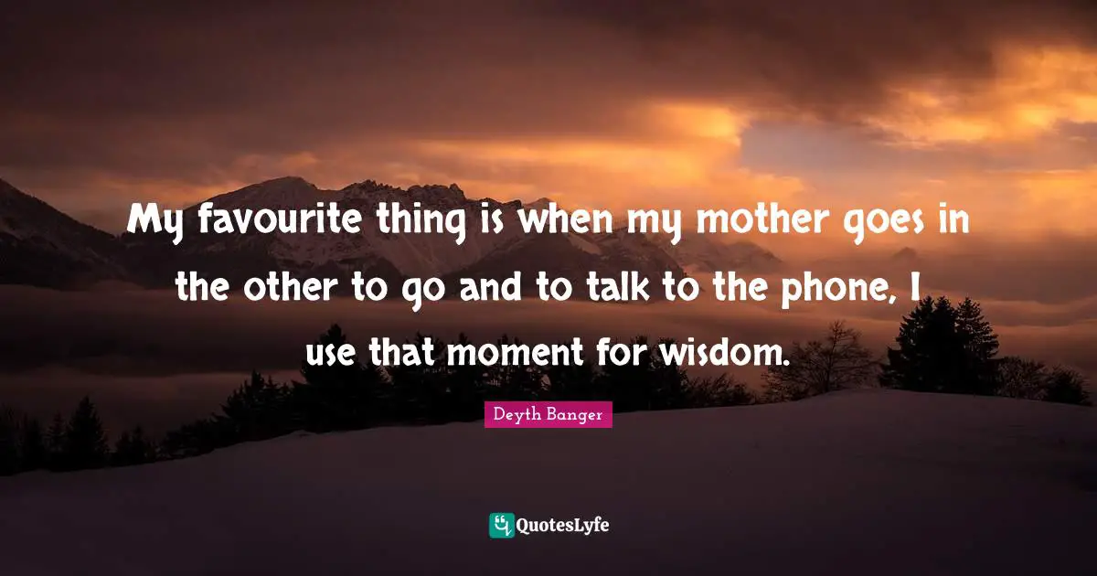 My favourite thing is when my mother goes in the other to go and to talk to the phone, I use that moment for wisdom.