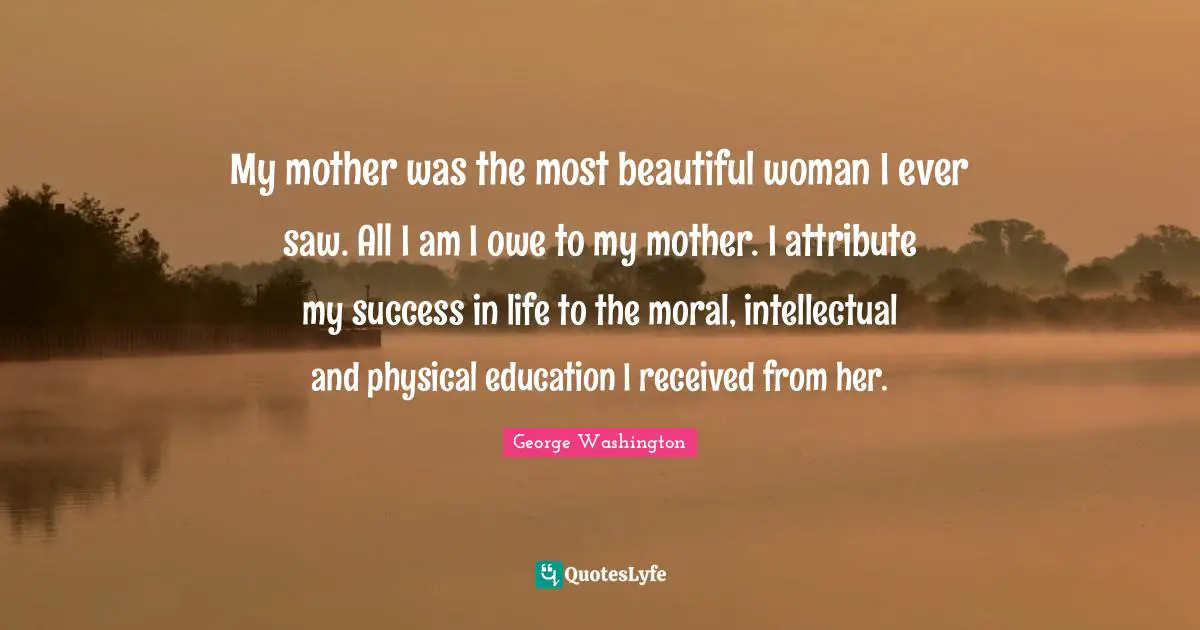My mother was the most beautiful woman I ever saw. All I am I owe to my mother. I attribute my success in life to the moral, intellectual and physical education I received from her.