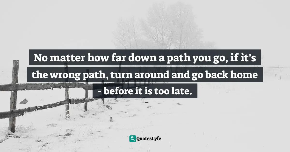 No matter how far down a path you go, if it's the wrong path, turn around and go back home - before it is too late.