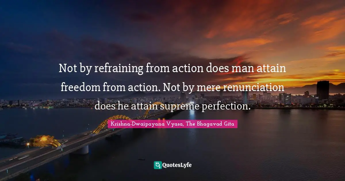 Not by refraining from action does man attain freedom from action. Not by mere renunciation does he attain supreme perfection.