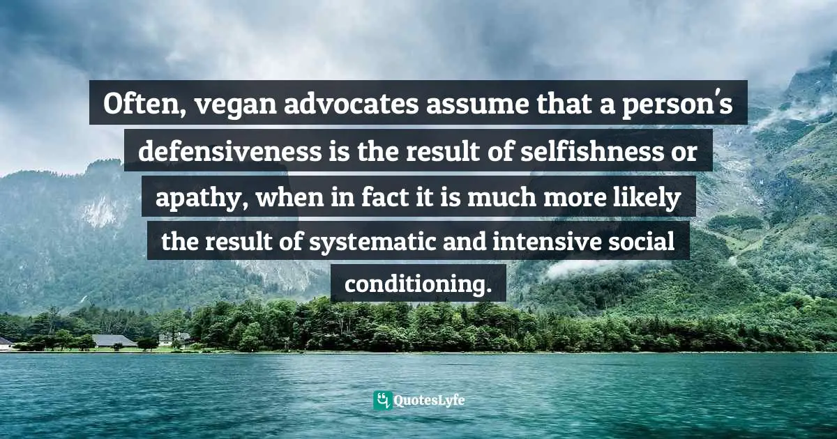 Often, vegan advocates assume that a person's defensiveness is the result of selfishness or apathy, when in fact it is much more likely the result of systematic and intensive social conditioning.